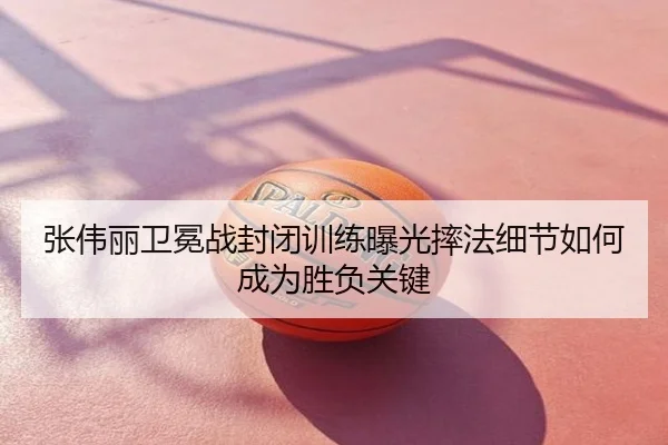 张伟丽卫冕战封闭训练曝光摔法细节如何成为胜负关键