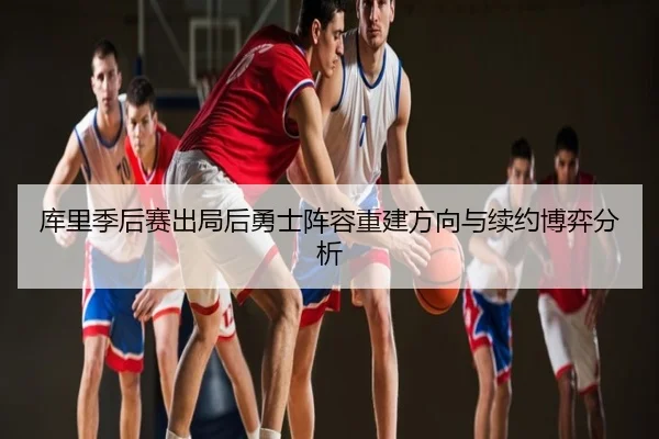 库里季后赛出局后勇士阵容重建方向与续约博弈分析