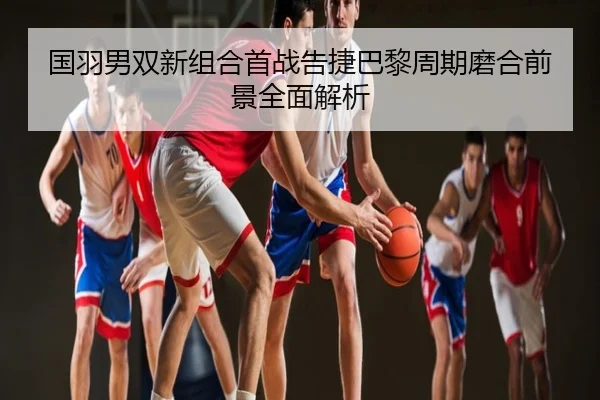 国羽男双新组合首战告捷巴黎周期磨合前景全面解析