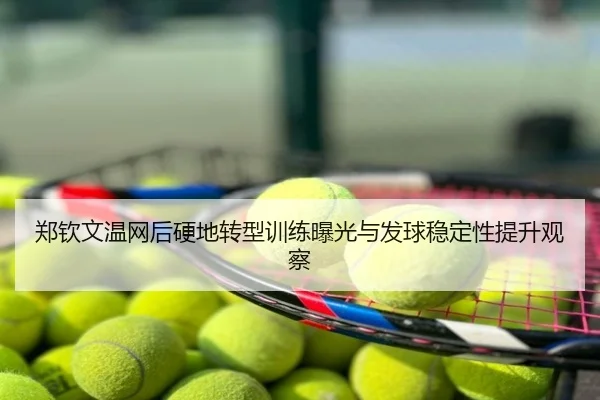 郑钦文温网后硬地转型训练曝光与发球稳定性提升观察