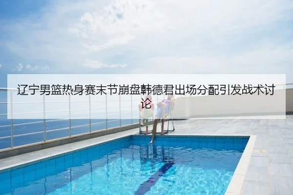 辽宁男篮热身赛末节崩盘韩德君出场分配引发战术讨论