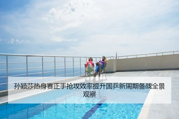 孙颖莎热身赛正手抢攻效率提升国乒新周期备战全景观察