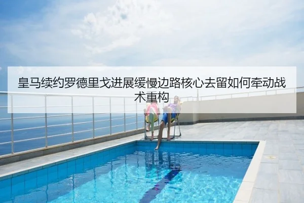 皇马续约罗德里戈进展缓慢边路核心去留如何牵动战术重构