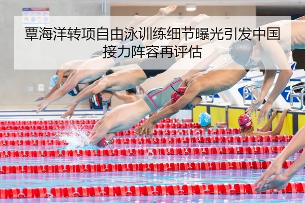 覃海洋转项自由泳训练细节曝光引发中国接力阵容再评估