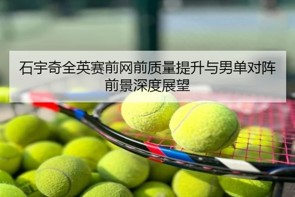 石宇奇全英赛前网前质量提升与男单对阵前景深度展望