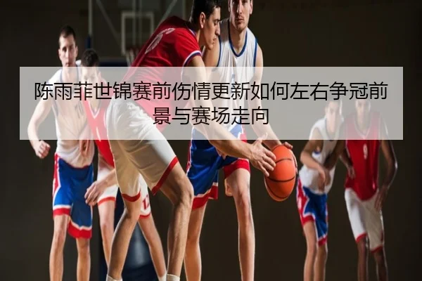 陈雨菲世锦赛前伤情更新如何左右争冠前景与赛场走向