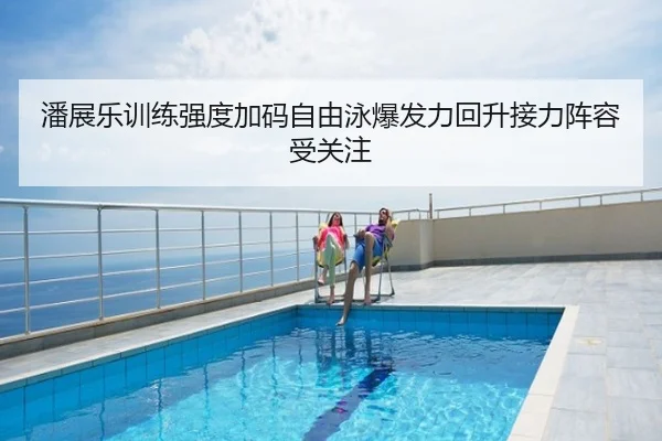 潘展乐训练强度加码自由泳爆发力回升接力阵容受关注