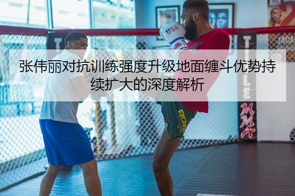 张伟丽对抗训练强度升级地面缠斗优势持续扩大的深度解析