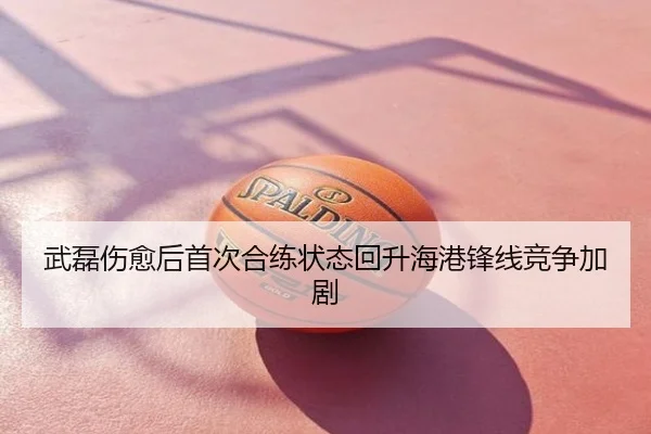 武磊伤愈后首次合练状态回升海港锋线竞争加剧