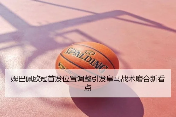 姆巴佩欧冠首发位置调整引发皇马战术磨合新看点